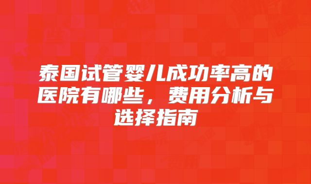 泰国试管婴儿成功率高的医院有哪些,费用分析与选择指南