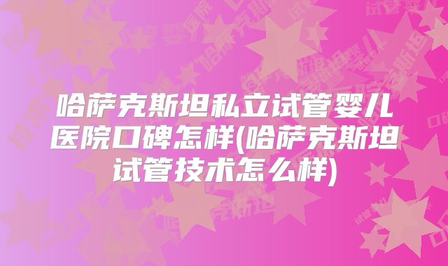 哈萨克斯坦私立试管婴儿医院口碑怎样(哈萨克斯坦试管技术怎么样)