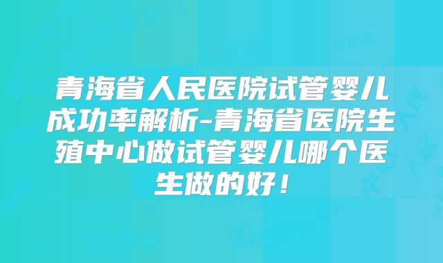青海省人民医院试管婴儿成功率解析-青海省医院生殖中心做试管婴儿哪个医生做的好!