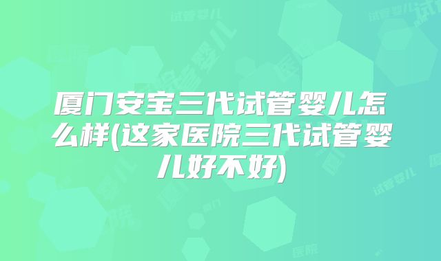 厦门安宝三代试管婴儿怎么样(这家医院三代试管婴儿好不好)