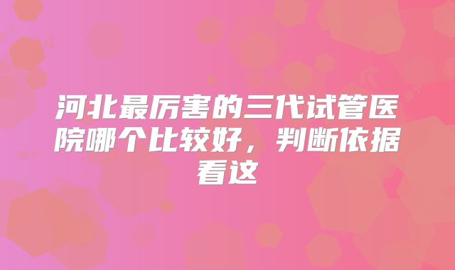 河北最厉害的三代试管医院哪个比较好,判断依据看这