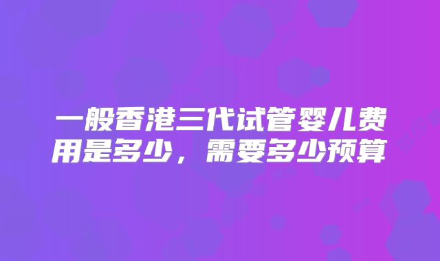 一般香港三代试管婴儿费用是多少,需要多少预算