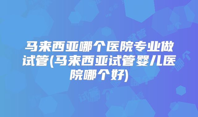 马来西亚哪个医院专业做试管(马来西亚试管婴儿医院哪个好)