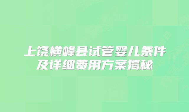 上饶横峰县试管婴儿条件及详细费用方案揭秘