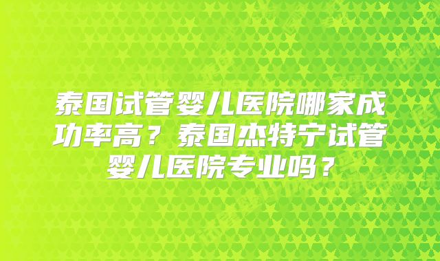 泰国试管婴儿医院哪家成功率高?泰国杰特宁试管婴儿医院专业吗?