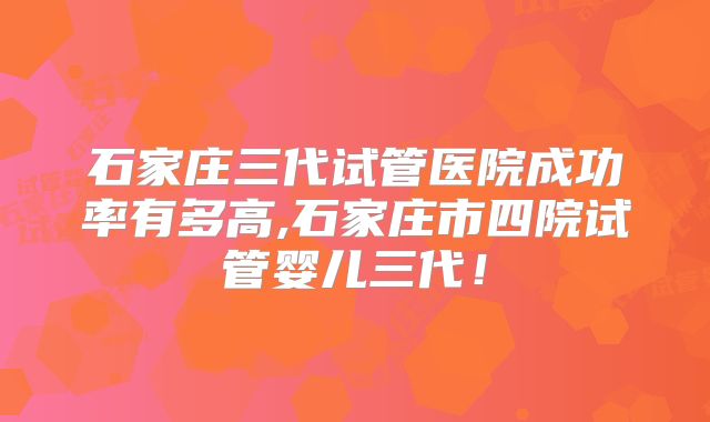 石家庄三代试管医院成功率有多高,石家庄市四院试管婴儿三代!