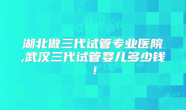 湖北做三代试管专业医院,武汉三代试管婴儿多少钱！