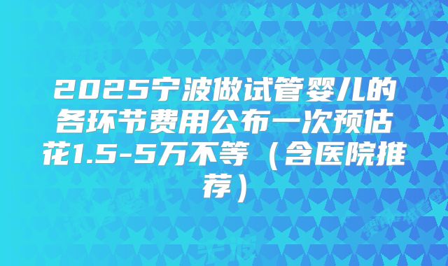 2025宁波做试管婴儿的各环节费用公布一次预估花1.5-5万不等(含医院推荐)