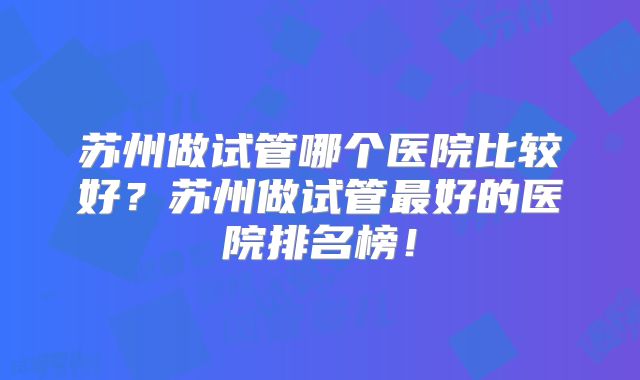 苏州做试管哪个医院比较好?苏州做试管最好的医院排名榜!