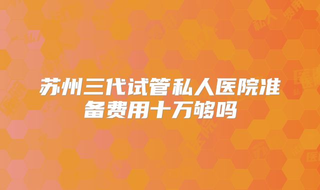 苏州三代试管私人医院准备费用十万够吗