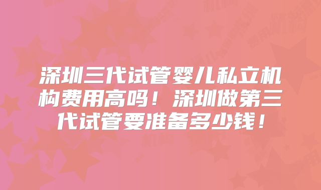 深圳三代试管婴儿私立机构费用高吗!深圳做第三代试管要准备多少钱!