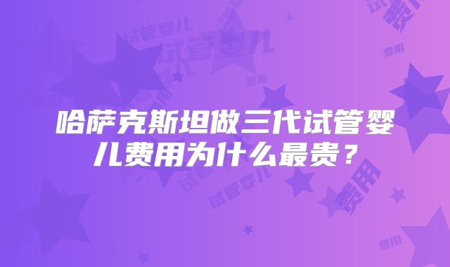 哈萨克斯坦做三代试管婴儿费用为什么最贵?