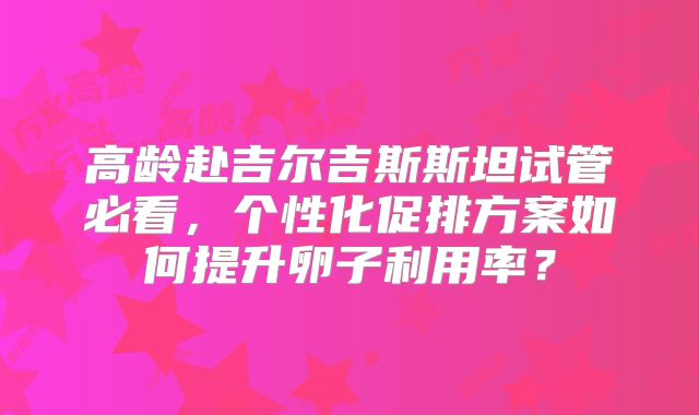 高龄赴吉尔吉斯斯坦试管必看，个性化促排方案如何提升卵子利用率？