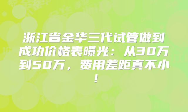 浙江省金华三代试管做到成功价格表曝光：从30万到50万，费用差距真不小！