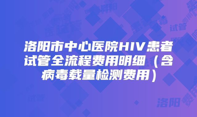 洛阳市中心医院HIV患者试管全流程费用明细（含病毒载量检测费用）