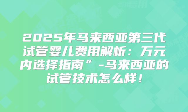 2025年马来西亚第三代试管婴儿费用解析：万元内选择指南”-马来西亚的试管技术怎么样！