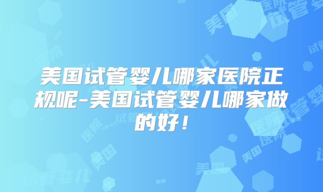 美国试管婴儿哪家医院正规呢-美国试管婴儿哪家做的好!