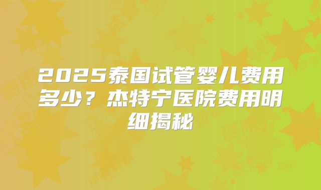 2025泰国试管婴儿费用多少?杰特宁医院费用明细揭秘