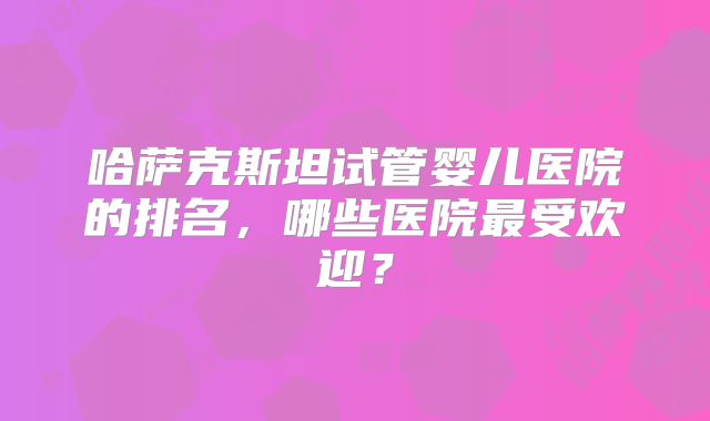 哈萨克斯坦试管婴儿医院的排名，哪些医院最受欢迎？