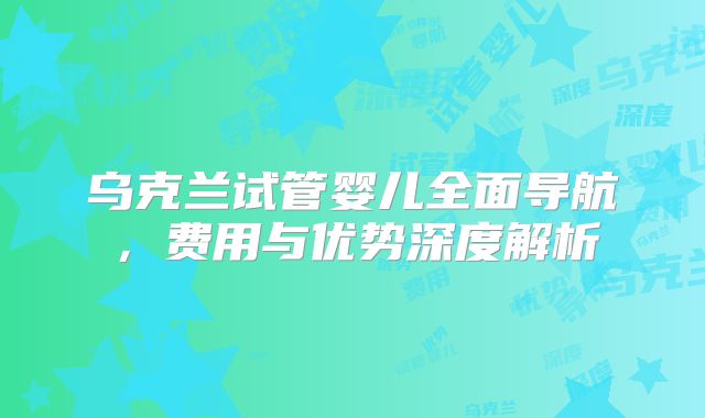 乌克兰试管婴儿全面导航,费用与优势深度解析