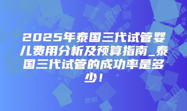 2025年泰国三代试管婴儿费用分析及预算指南_泰国三代试管的成功率是多少!