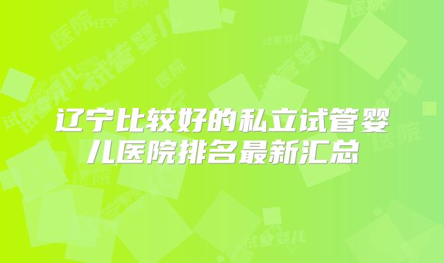 辽宁比较好的私立试管婴儿医院排名最新汇总