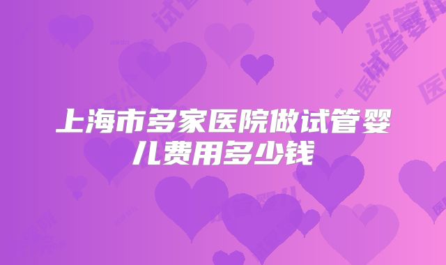 上海市多家医院做试管婴儿费用多少钱