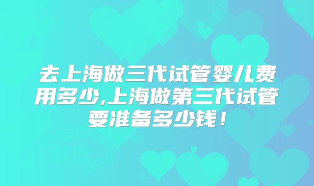 去上海做三代试管婴儿费用多少,上海做第三代试管要准备多少钱！
