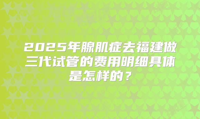2025年腺肌症去福建做三代试管的费用明细具体是怎样的?
