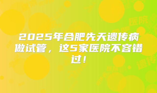 2025年合肥先天遗传病做试管,这5家医院不容错过!