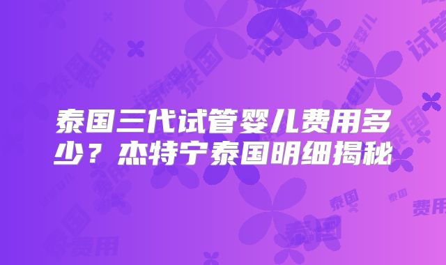 泰国三代试管婴儿费用多少?杰特宁泰国明细揭秘