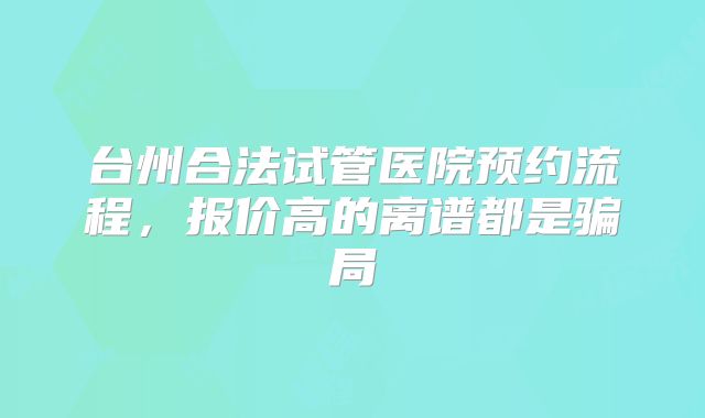 台州合法试管医院预约流程,报价高的离谱都是骗局