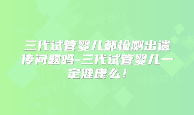 三代试管婴儿都检测出遗传问题吗-三代试管婴儿一定健康么！