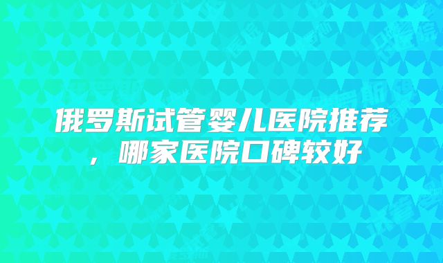 俄罗斯试管婴儿医院推荐,哪家医院口碑较好