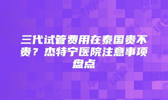 三代试管费用在泰国贵不贵？杰特宁医院注意事项盘点
