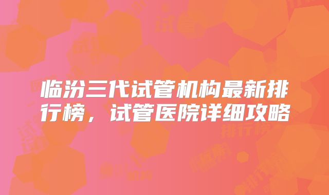 临汾三代试管机构最新排行榜,试管医院详细攻略