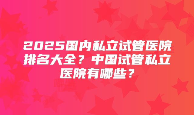 2025国内私立试管医院排名大全?中国试管私立医院有哪些?