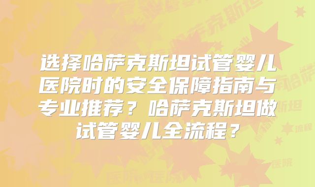 选择哈萨克斯坦试管婴儿医院时的安全保障指南与专业推荐?哈萨克斯坦做试管婴儿全流程?