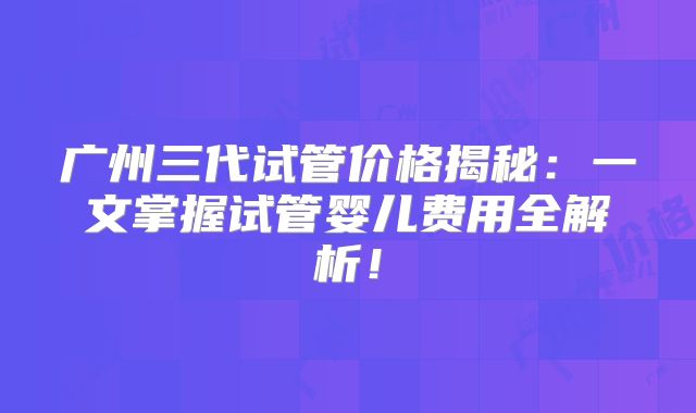 广州三代试管价格揭秘:一文掌握试管婴儿费用全解析!