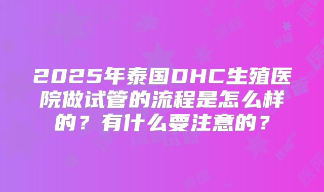 2025年泰国DHC生殖医院做试管的流程是怎么样的?有什么要注意的?