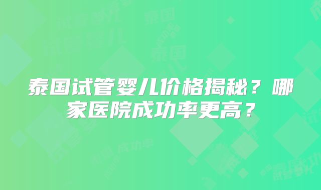 泰国试管婴儿价格揭秘?哪家医院成功率更高?