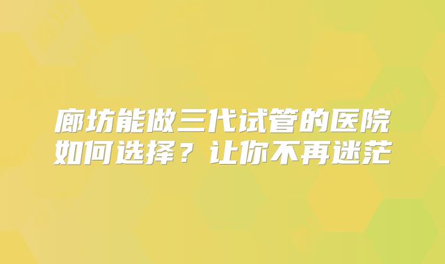 廊坊能做三代试管的医院如何选择?让你不再迷茫