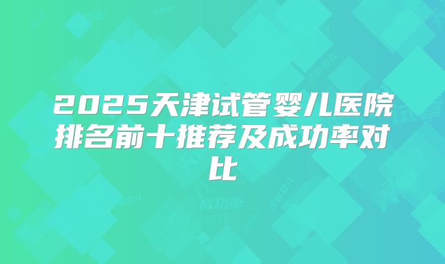 2025天津试管婴儿医院排名前十推荐及成功率对比