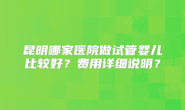 昆明哪家医院做试管婴儿比较好?费用详细说明?