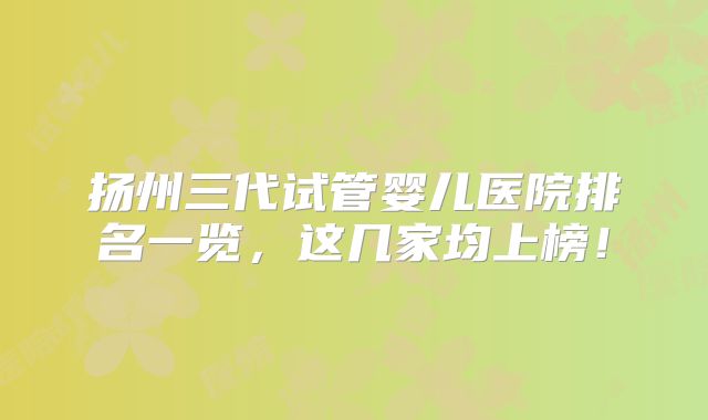 扬州三代试管婴儿医院排名一览,这几家均上榜!