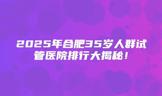 2025年合肥35岁人群试管医院排行大揭秘!