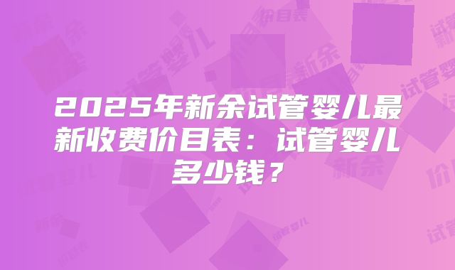 2025年新余试管婴儿最新收费价目表:试管婴儿多少钱?