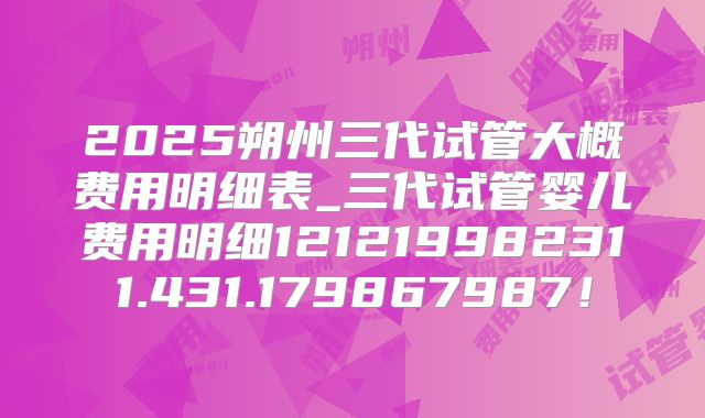 2025朔州三代试管大概费用明细表_三代试管婴儿费用明细121219982311.431.179867987!