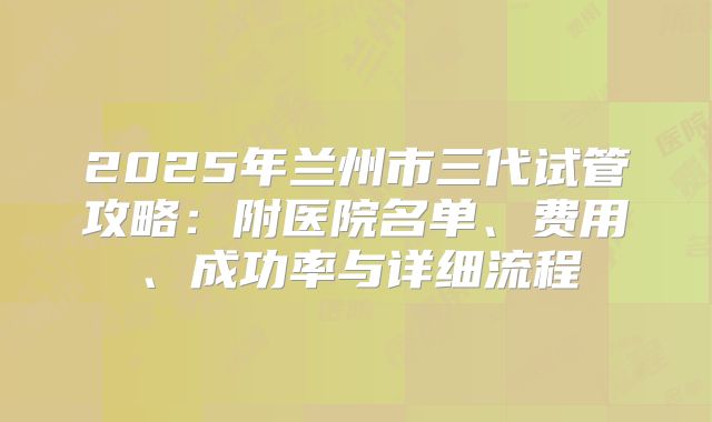 2025年兰州市三代试管攻略:附医院名单、费用、成功率与详细流程