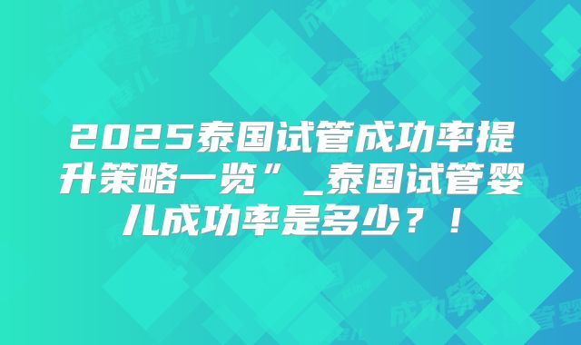 2025泰国试管成功率提升策略一览”_泰国试管婴儿成功率是多少?!